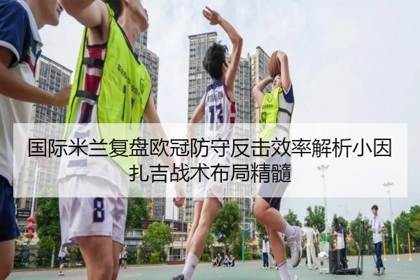 国际米兰复盘欧冠防守反击效率解析小因扎吉战术布局精髓