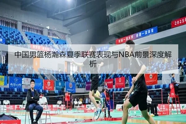 中国男篮杨瀚森夏季联赛表现与NBA前景深度解析