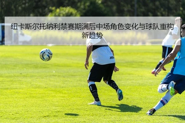 纽卡斯尔托纳利禁赛期满后中场角色变化与球队重构新趋势