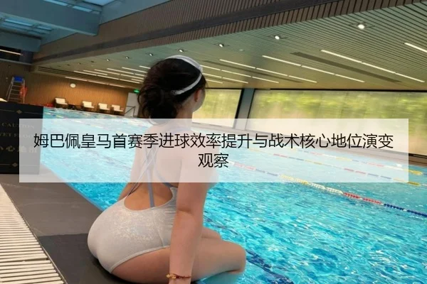 姆巴佩皇马首赛季进球效率提升与战术核心地位演变观察