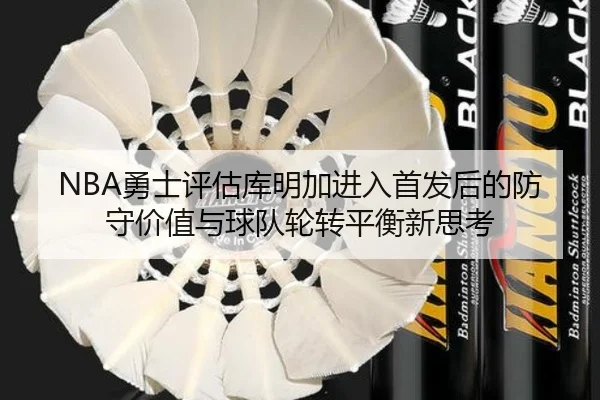 NBA勇士评估库明加进入首发后的防守价值与球队轮转平衡新思考