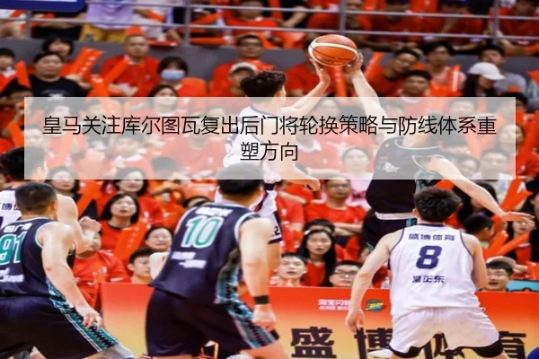 皇马关注库尔图瓦复出后门将轮换策略与防线体系重塑方向