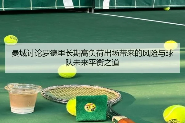 曼城讨论罗德里长期高负荷出场带来的风险与球队未来平衡之道