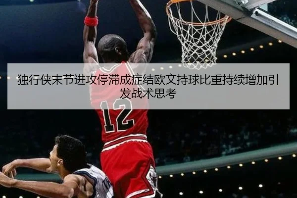 独行侠末节进攻停滞成症结欧文持球比重持续增加引发战术思考