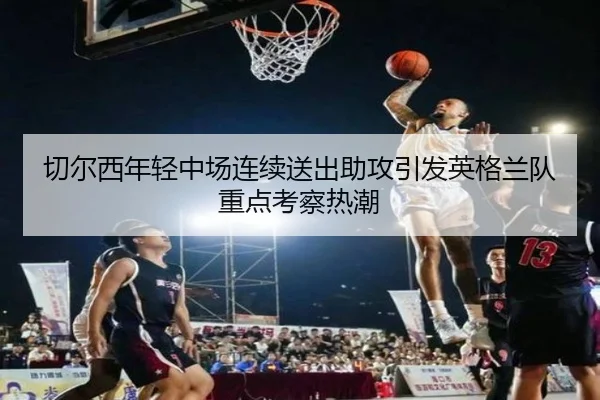 切尔西年轻中场连续送出助攻引发英格兰队重点考察热潮