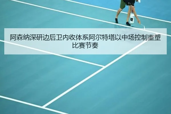 阿森纳深研边后卫内收体系阿尔特塔以中场控制重塑比赛节奏